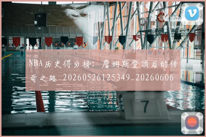 NBA历史得分榜：詹姆斯登顶后的传奇之路_20260526125349_20260606165720