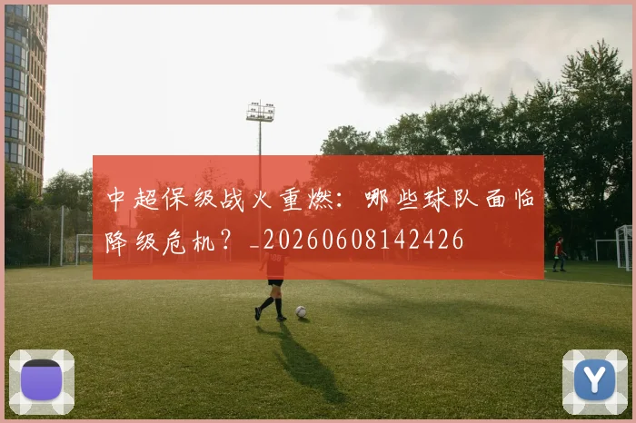 中超保级战火重燃：哪些球队面临降级危机？_20260608142426