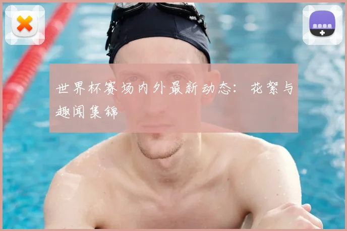 世界杯赛场内外最新动态：花絮与趣闻集锦