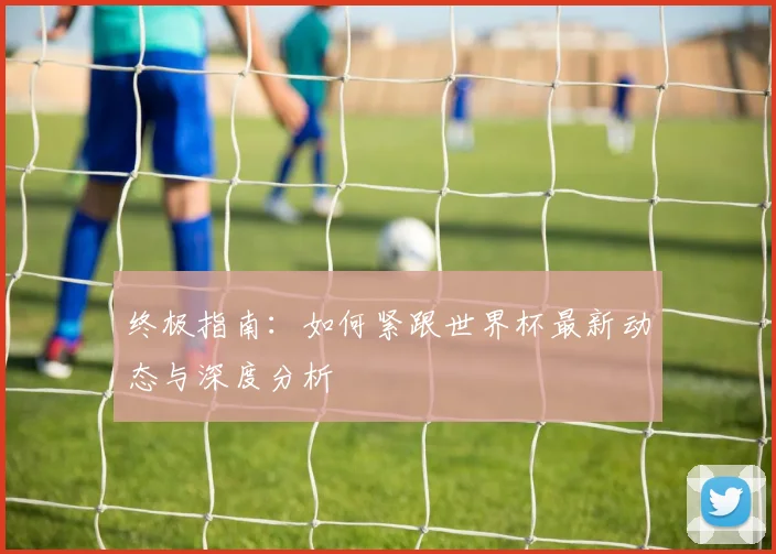 终极指南：如何紧跟世界杯最新动态与深度分析