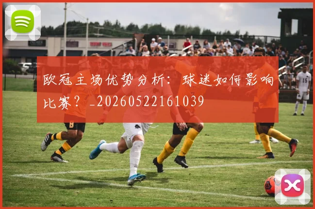 欧冠主场优势分析：球迷如何影响比赛？_20260522161039