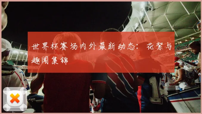 世界杯赛场内外最新动态:花絮与趣闻集锦