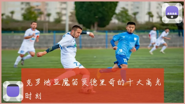 克罗地亚魔笛莫德里奇的十大高光时刻