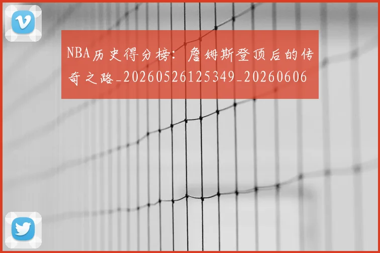 NBA历史得分榜：詹姆斯登顶后的传奇之路_20260526125349_20260606165720